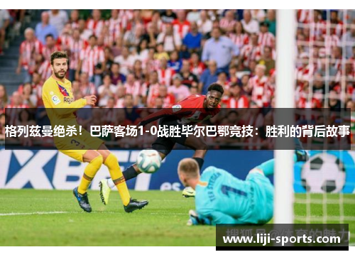 格列兹曼绝杀！巴萨客场1-0战胜毕尔巴鄂竞技：胜利的背后故事